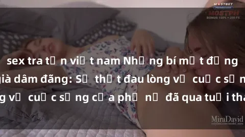 sex tra tấn việt nam Những bí mật đằng sau vẻ ngoài gái già dâm đãng: Sự thật đau lòng về cuộc sống của phụ nữ đã qua tuổi thanh xuân