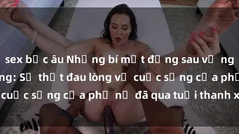 sex bắc âu Những bí mật đằng sau vẻ ngoài gái già dâm đãng: Sự thật đau lòng về cuộc sống của phụ nữ đã qua tuổi thanh xuân
