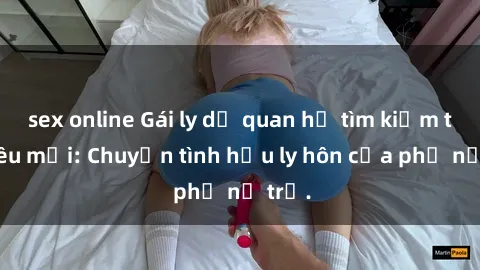 sex online Gái ly dị quan hệ tìm kiếm tình yêu mới: Chuyện tình hậu ly hôn của phụ nữ trẻ.