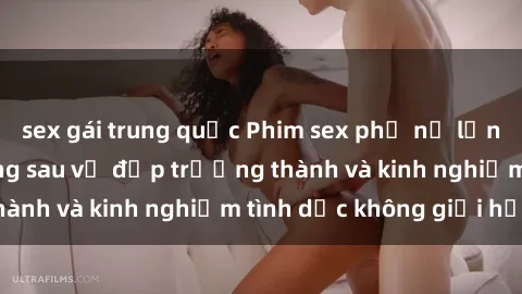sex gái trung quốc Phim sex phụ nữ lớn tuổi: Sức hút đằng sau vẻ đẹp trưởng thành và kinh nghiệm tình dục không giới hạn
