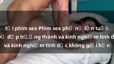 tải phim sex Phim sex phụ nữ lớn tuổi: Sức hút đằng sau vẻ đẹp trưởng thành và kinh nghiệm tình dục không giới hạn