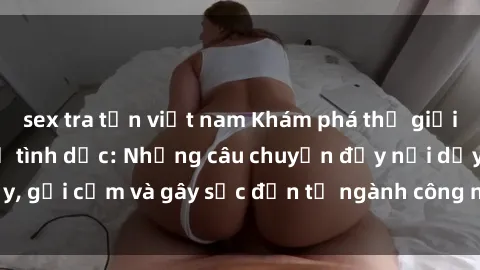 sex tra tấn việt nam Khám phá thế giới của phim sex nô lệ tình dục: Những câu chuyện đầy nổi dậy, gợi cảm và gây sốc đến từ ngành công nghiệp giải trí đen tối