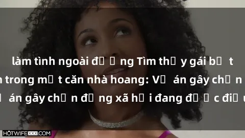 làm tình ngoài đường Tìm thấy gái bị trói và bị hiếp dâm trong một căn nhà hoang: Vụ án gây chấn động xã hội đang được điều tra vào.