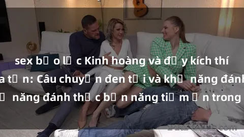 sex bạo lực Kinh hoàng và đầy kích thích với phim sex tra tấn: Câu chuyện đen tối và khả năng đánh thức bản năng tiềm ẩn trong con người