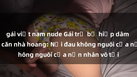 gái việt nam nude Gái trẻ bị hiếp dâm bạo lực trong căn nhà hoang: Nỗi đau không nguôi của nạn nhân vô tội