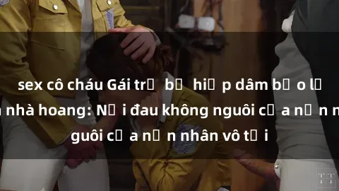 sex cô cháu Gái trẻ bị hiếp dâm bạo lực trong căn nhà hoang: Nỗi đau không nguôi của nạn nhân vô tội
