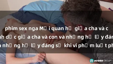 phim sex nga Mối quan hệ giữa cha và con: Sự thật về tình dục giữa cha và con và những hệ lụy đáng sợ khi vi phạm luật pháp.
