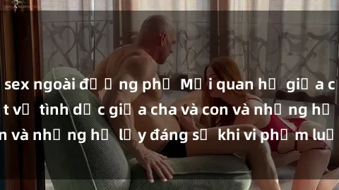 sex ngoài đường phố Mối quan hệ giữa cha và con: Sự thật về tình dục giữa cha và con và những hệ lụy đáng sợ khi vi phạm luật pháp.
