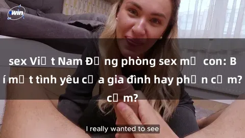 sex Việt Nam Động phòng sex mẹ con: Bí mật tình yêu của gia đình hay phản cảm?