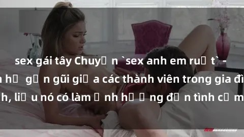 sex gái tây Chuyện `sex anh em ruột` - Đề cập đến quan hệ gần gũi giữa các thành viên trong gia đình, liệu nó có làm ảnh hưởng đến tình cảm gia đình hay không?