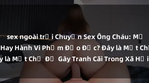sex ngoài trời Chuyện Sex Ông Cháu: Mối Quan Hệ Gia Đình Hay Hành Vi Phạm Đạo Đức? Đây là Một Chủ Đề Gây Tranh Cãi Trong Xã Hội Hiện Nay.