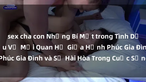 sex cha con Những Bí Mật trong Tình Dục Gia Đình: Tìm Hiểu Về Mối Quan Hệ Giữa Hạnh Phúc Gia Đình và Sự Hài Hòa Trong Cuộc Sống Tình Dục