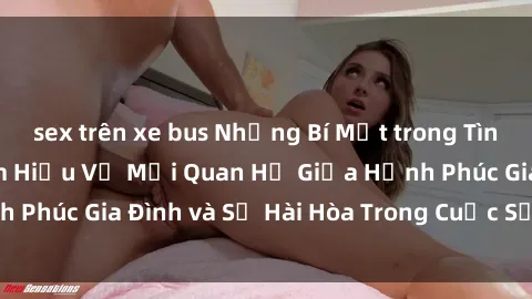 sex trên xe bus Những Bí Mật trong Tình Dục Gia Đình: Tìm Hiểu Về Mối Quan Hệ Giữa Hạnh Phúc Gia Đình và Sự Hài Hòa Trong Cuộc Sống Tình Dục