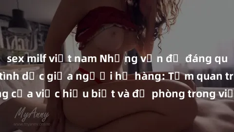 sex milf việt nam Những vấn đề đáng quan tâm về quan hệ tình dục giữa người họ hàng: Tầm quan trọng của việc hiểu biết và đề phòng trong việc tiếp xúc trong gia đình.