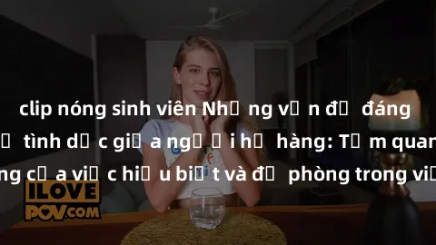 clip nóng sinh viên Những vấn đề đáng quan tâm về quan hệ tình dục giữa người họ hàng: Tầm quan trọng của việc hiểu biết và đề phòng trong việc tiếp xúc trong gia đình.