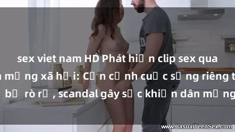 sex viet nam HD Phát hiện clip sex quay lén hot nhất trên mạng xã hội: Cận cảnh cuộc sống riêng tư bị rò rỉ, scandal gây sốc khiến dân mạng không khỏi bàng hoàng