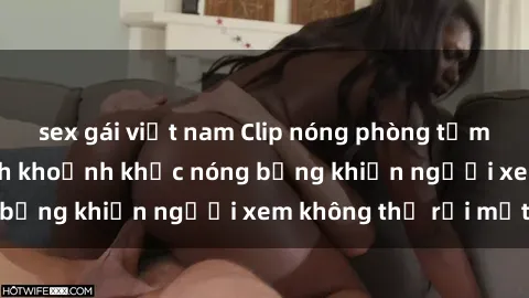 sex gái việt nam Clip nóng phòng tắm gây sốt: Cận cảnh khoảnh khắc nóng bỏng khiến người xem không thể rời mắt