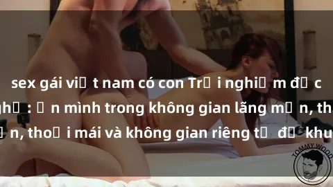 sex gái việt nam có con Trải nghiệm độc đáo tại sex nhà nghỉ: ẩn mình trong không gian lãng mạn, thoải mái và không gian riêng tư để khuấy động tình ái.