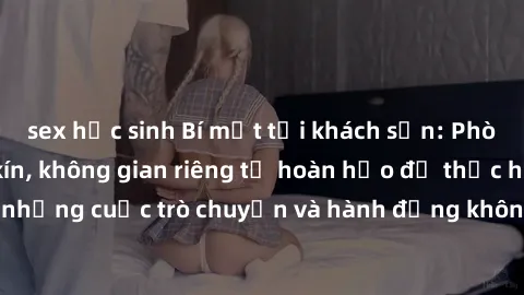 sex học sinh Bí mật tại khách sạn: Phòng quay lén khép kín, không gian riêng tư hoàn hảo để thực hiện những cuộc trò chuyện và hành động không bị người khác phát hiện.