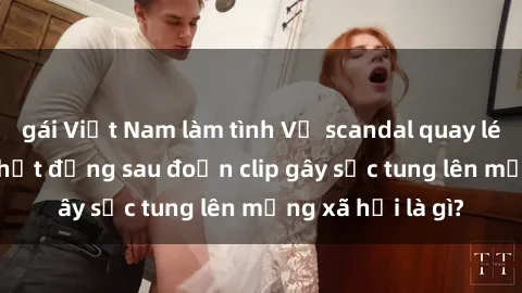 gái Việt Nam làm tình Vụ scandal quay lén làm tình: Sự thật đằng sau đoạn clip gây sốc tung lên mạng xã hội là gì?