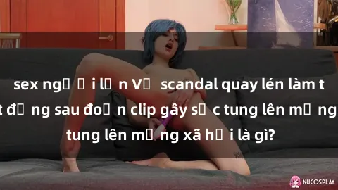 sex người lớn Vụ scandal quay lén làm tình: Sự thật đằng sau đoạn clip gây sốc tung lên mạng xã hội là gì?