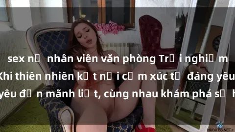 sex nữ nhân viên văn phòng Trải nghiệm sex ngoài trời: Khi thiên nhiên kết nối cảm xúc từ đáng yêu đến mãnh liệt, cùng nhau khám phá sự hứng khởi và thú vị.