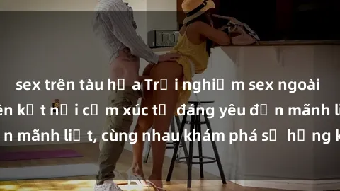 sex trên tàu hỏa Trải nghiệm sex ngoài trời: Khi thiên nhiên kết nối cảm xúc từ đáng yêu đến mãnh liệt, cùng nhau khám phá sự hứng khởi và thú vị.