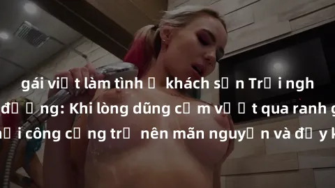 gái việt làm tình ở khách sạn Trải nghiệm làm tình ngoài đường: Khi lòng dũng cảm vượt qua ranh giới, cuộc hẹn nơi công cộng trở nên mãn nguyện và đầy kích thích. Hành vi nguy hiểm, nhưng cũng tạo nên