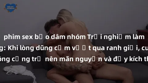 phim sex bạo dâm nhóm Trải nghiệm làm tình ngoài đường: Khi lòng dũng cảm vượt qua ranh giới, cuộc hẹn nơi công cộng trở nên mãn nguyện và đầy kích thích. Hành vi nguy hiểm, nhưng cũng tạo nên cảm giá