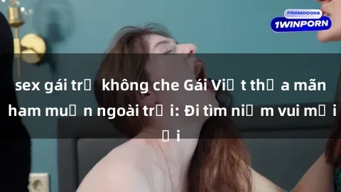sex gái trẻ không che Gái Việt thỏa mãn ham muốn ngoài trời: Đi tìm niềm vui mới