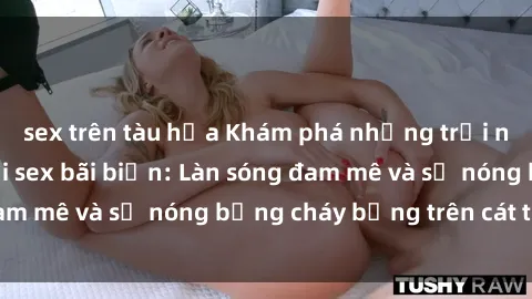 sex trên tàu hỏa Khám phá những trải nghiệm độc đáo tại sex bãi biển: Làn sóng đam mê và sự nóng bỏng cháy bỏng trên cát trắng