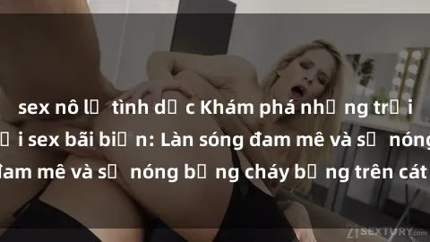 sex nô lệ tình dục Khám phá những trải nghiệm độc đáo tại sex bãi biển: Làn sóng đam mê và sự nóng bỏng cháy bỏng trên cát trắng