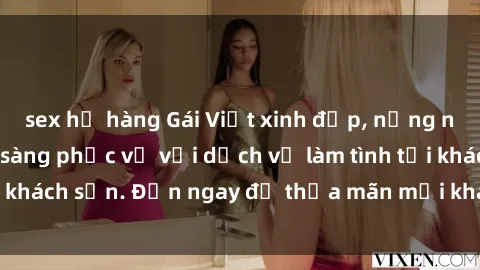 sex họ hàng Gái Việt xinh đẹp, nồng nàn tình cảm, sẵn sàng phục vụ với dịch vụ làm tình tại khách sạn. Đến ngay để thỏa mãn mọi khao khát của bạn!