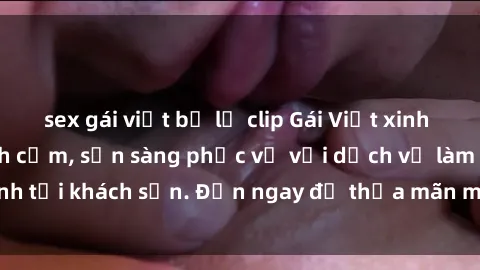 sex gái việt bị lộ clip Gái Việt xinh đẹp, nồng nàn tình cảm, sẵn sàng phục vụ với dịch vụ làm tình tại khách sạn. Đến ngay để thỏa mãn mọi khao khát của bạn!