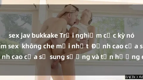 sex jav bukkake Trải nghiệm cực kỳ nóng bỏng trong phim sex  không che mới nhất  Đỉnh cao của sự sung sướng và tận hưởng chân thật