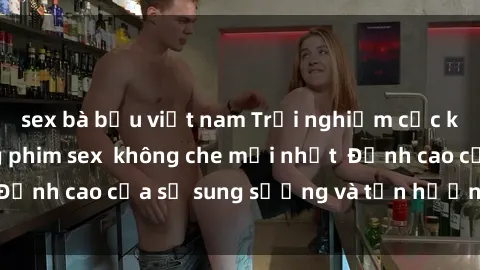 sex bà bầu việt nam Trải nghiệm cực kỳ nóng bỏng trong phim sex  không che mới nhất  Đỉnh cao của sự sung sướng và tận hưởng chân thật