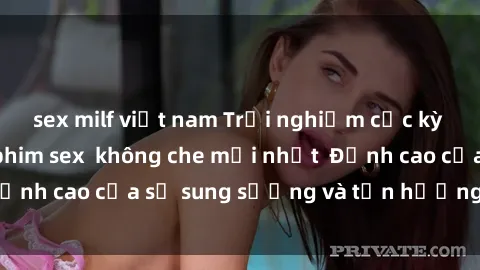 sex milf việt nam Trải nghiệm cực kỳ nóng bỏng trong phim sex  không che mới nhất  Đỉnh cao của sự sung sướng và tận hưởng chân thật