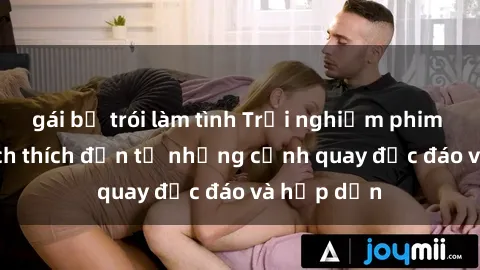 gái bị trói làm tình Trải nghiệm phim sex : Sự kích thích đến từ những cảnh quay độc đáo và hấp dẫn