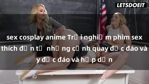 sex cosplay anime Trải nghiệm phim sex : Sự kích thích đến từ những cảnh quay độc đáo và hấp dẫn