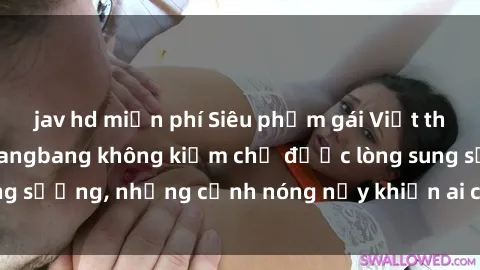 jav hd miễn phí Siêu phẩm gái Việt tham gia trong buổi gangbang không kiềm chế được lòng sung sướng, những cảnh nóng nảy khiến ai cũng phải mãn nhãn