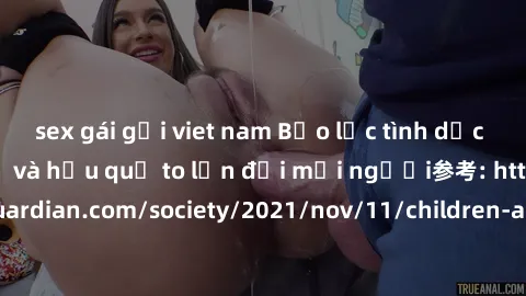 sex gái gọi viet nam Bạo lực tình dục trong nhóm: nguy cơ và hậu quả to lớn đối mọi người参考: https://www.theguardian.com/society/2021/nov/11/children-as-young-as-four-are-being-sexually-abused-by-grou