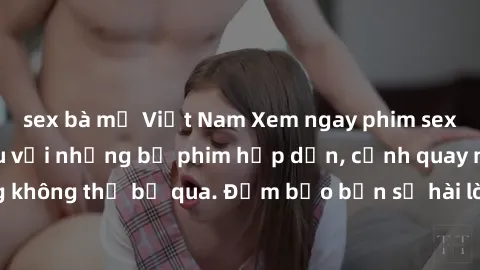 sex bà mẹ Việt Nam Xem ngay phim sex bukkake hàng đầu với những bộ phim hấp dẫn, cảnh quay nóng bỏng không thể bỏ qua. Đảm bảo bạn sẽ hài lòng với trải nghiệm mới lạ này!