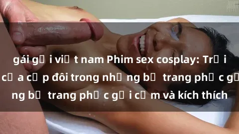 gái gọi việt nam Phim sex cosplay: Trải nghiệm tuyệt vời của cặp đôi trong những bộ trang phục gợi cảm và kích thích