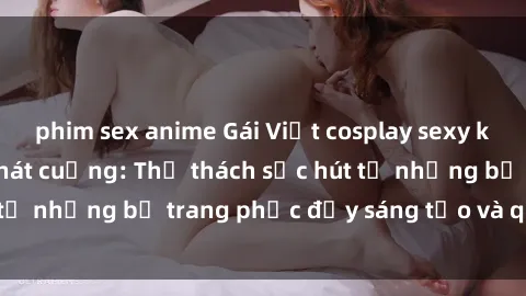 phim sex anime Gái Việt cosplay sexy khiến fan hâm mộ phát cuồng: Thử thách sức hút từ những bộ trang phục đầy sáng tạo và quyến rũ!