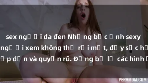 sex người da đen Những bức ảnh sexy tá gợi cảm khiến người xem không thể rời mắt, đầy sức hấp dẫn và quyến rũ. Đừng bỏ lỡ các hình ảnh nóng bỏng này!