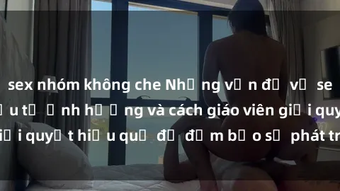 sex nhóm không che Những vấn đề về sex học sinh: Các yếu tố ảnh hưởng và cách giáo viên giải quyết hiệu quả để đảm bảo sự phát triển toàn diện.
