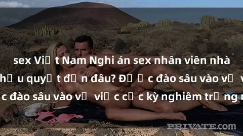 sex Việt Nam Nghi án sex nhân viên nhà hàng: Hậu quả và hậu quyết đến đâu? Được đào sâu vào vụ việc cực kỳ nghiêm trọng này.