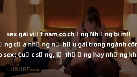 sex gái việt nam có chồng Những bí mật đằng sau cuộc sống của những nữ hầu gái trong ngành công nghiệp sex: Cuộc sống, lẽ thường hay những khó khăn mà họ phải đối mặt.