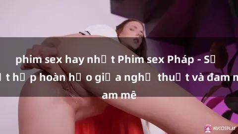 phim sex hay nhất Phim sex Pháp - Sự kết hợp hoàn hảo giữa nghệ thuật và đam mê