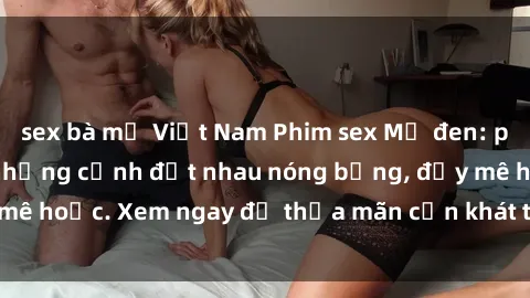 sex bà mẹ Việt Nam Phim sex Mỹ đen: phút mãnh liệt với những cảnh địt nhau nóng bỏng, đầy mê hoặc. Xem ngay để thỏa mãn cơn khát tình dục của bạn!